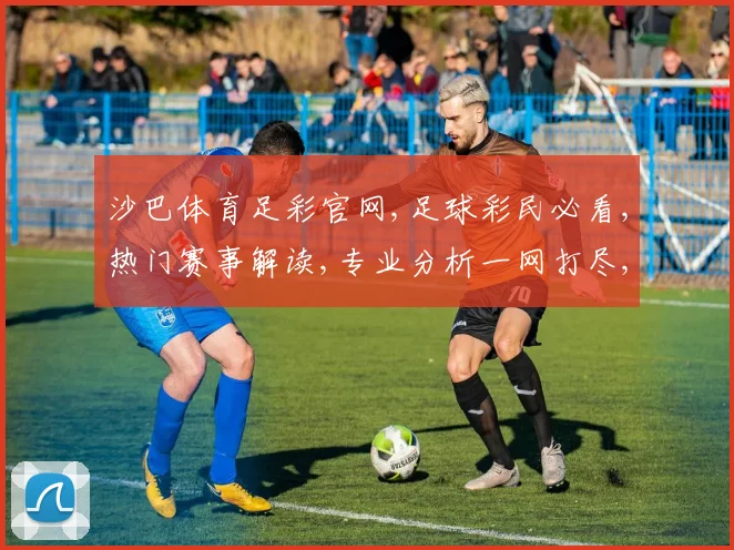 沙巴体育足彩官网,足球彩民必看,热门赛事解读,专业分析一网打尽,助你精准投注